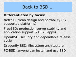 Back to BSD....
Differentiated by focus:
NetBSD: clean design and portability (57
supported platforms)
FreeBSD: production server stability and
application support (21,873 apps)
OpenBSD: security and dependable release
cycle
Dragonfly BSD: filesystem architecture
PC-BSD: anyone can install and use BSD
 