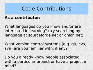 Code Contributions
As a contributor:

What languages do you know and/or are
interested in learning? (try searching by
language at sourceforge.net or ohloh.net)

What version control systems (e.g. git, cvs,
svn) are you familiar with, if any?

Do you already know people associated
with a particular project or have a project in
mind?
 