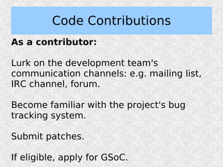 Code Contributions
As a contributor:

Lurk on the development team's
communication channels: e.g. mailing list,
IRC channel, forum.

Become familiar with the project's bug
tracking system.

Submit patches.

If eligible, apply for GSoC.
 
