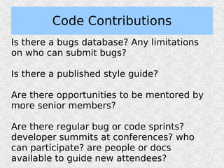 Code Contributions
Is there a bugs database? Any limitations
on who can submit bugs?

Is there a published style guide?

Are there opportunities to be mentored by
more senior members?

Are there regular bug or code sprints?
developer summits at conferences? who
can participate? are people or docs
available to guide new attendees?
 