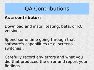 QA Contributions
As a contributor:

Download and install testing, beta, or RC
versions.

Spend some time going through that
software's capabilities (e.g. screens,
switches).

Carefully record any errors and what you
did that produced the error and report your
findings.
 
