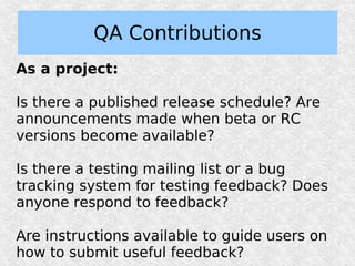 QA Contributions
As a project:

Is there a published release schedule? Are
announcements made when beta or RC
versions become available?

Is there a testing mailing list or a bug
tracking system for testing feedback? Does
anyone respond to feedback?

Are instructions available to guide users on
how to submit useful feedback?
 