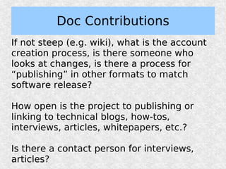 Doc Contributions
If not steep (e.g. wiki), what is the account
creation process, is there someone who
looks at changes, is there a process for
“publishing” in other formats to match
software release?

How open is the project to publishing or
linking to technical blogs, how-tos,
interviews, articles, whitepapers, etc.?

Is there a contact person for interviews,
articles?
 