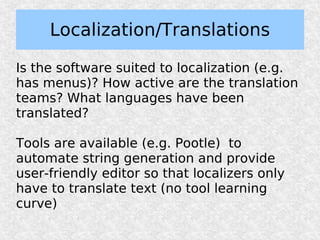 Localization/Translations

Is the software suited to localization (e.g.
has menus)? How active are the translation
teams? What languages have been
translated?

Tools are available (e.g. Pootle) to
automate string generation and provide
user-friendly editor so that localizers only
have to translate text (no tool learning
curve)
 