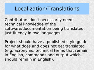 Localization/Translations

Contributors don't necessarily need
technical knowledge of the
software/documentation being translated,
just fluency in two languages.

Project should have a published style guide
for what does and does not get translated
(e.g. acronyms, technical terms that remain
in English, commands and output which
should remain in English).
 