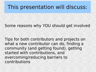 This presentation will discuss:


Some reasons why YOU should get involved


Tips for both contributors and projects on
what a new contributor can do, finding a
community (and getting found), getting
started with contributions, and
overcoming/reducing barriers to
contributions
 