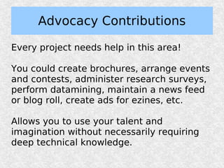Advocacy Contributions

Every project needs help in this area!

You could create brochures, arrange events
and contests, administer research surveys,
perform datamining, maintain a news feed
or blog roll, create ads for ezines, etc.

Allows you to use your talent and
imagination without necessarily requiring
deep technical knowledge.
 