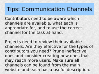 Tips: Communication Channels
Contributors need to be aware which
channels are available, what each is
appropriate for, and to use the correct
channel for the task at hand.

Projects need to review their available
channels. Are they effective for the types of
contributors you need? Prune ineffective
ones and consider creating new ones that
may reach more users. Make sure all
channels can be found from the main
website and each has a useful description.
 