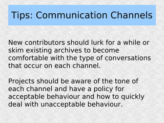 Tips: Communication Channels

New contributors should lurk for a while or
skim existing archives to become
comfortable with the type of conversations
that occur on each channel.

Projects should be aware of the tone of
each channel and have a policy for
acceptable behaviour and how to quickly
deal with unacceptable behaviour.
 