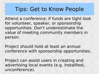 Tips: Get to Know People
Attend a conference; if funds are tight look
for volunteer, speaker, or sponsorship
opportunities. Don't underestimate the
value of meeting community members in
person.

Project should hold at least an annual
conference with sponsorship opportunities.

Project can assist users in creating and
advertising local events (e.g. installfest,
unconference).
 