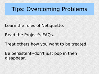 Tips: Overcoming Problems

Learn the rules of Netiquette.

Read the Project's FAQs.

Treat others how you want to be treated.

Be persistent--don't just pop in then
disappear.
 