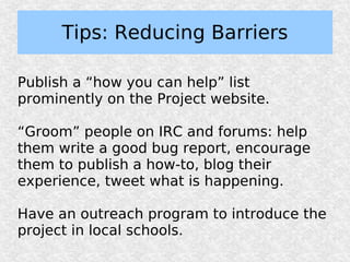 Tips: Reducing Barriers

Publish a “how you can help” list
prominently on the Project website.

“Groom” people on IRC and forums: help
them write a good bug report, encourage
them to publish a how-to, blog their
experience, tweet what is happening.

Have an outreach program to introduce the
project in local schools.
 