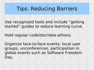 Tips: Reducing Barriers

Use recognized tools and include “getting
started” guides to reduce learning curve.

Hold regular code/doc/idea-athons.

Organize face-to-face events: local user
groups, unconferences, participation in
global events such as Software Freedom
Day.
 