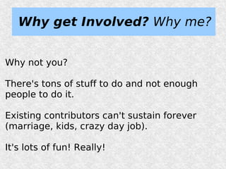 Why get Involved? Why me?


Why not you?

There's tons of stuff to do and not enough
people to do it.

Existing contributors can't sustain forever
(marriage, kids, crazy day job).

It's lots of fun! Really!
 