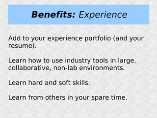 Benefits: Experience

Add to your experience portfolio (and your
resume).

Learn how to use industry tools in large,
collaborative, non-lab environments.

Learn hard and soft skills.

Learn from others in your spare time.
 