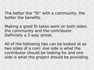 The better the “fit” with a community, the
better the benefits.

Making a good fit takes work on both sides:
the community and the contributor.
Definitely a 2-way street.

All of the following tips can be looked at as
two sides of a coin: one side is what the
contributor should be looking for and one
side is what the project should be providing.
 