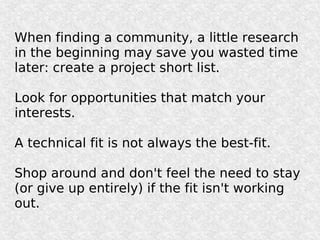 When finding a community, a little research
in the beginning may save you wasted time
later: create a project short list.

Look for opportunities that match your
interests.

A technical fit is not always the best-fit.

Shop around and don't feel the need to stay
(or give up entirely) if the fit isn't working
out.
 