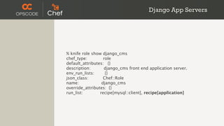 Django App Servers




% knife role show django_cms
chef_type:         role
default_attributes: {}
description:       django_cms front end application server.
env_run_lists:      {}
json_class:        Chef::Role
name:             django_cms
override_attributes: {}
run_list:        recipe[mysql::client], recipe[application]
 