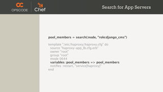 Search for App Servers




pool_members = search(:node, "role:django_cms")

template "/etc/haproxy/haproxy.cfg" do
 source "haproxy-app_lb.cfg.erb"
 owner "root"
 group "root"
 mode 0644
  variables :pool_members => pool_members
 notiﬁes :restart, "service[haproxy]"
end
 
