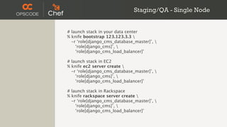 Staging/QA - Single Node


# launch stack in your data center
% knife bootstrap 123.123.3.3 
  -r ‘role[django_cms_database_master]’, 
    ‘role[django_cms]’, 
    ‘role[django_cms_load_balancer]’

# launch stack in EC2
% knife ec2 server create 
  -r ‘role[django_cms_database_master]’, 
    ‘role[django_cms]’, 
    ‘role[django_cms_load_balancer]’

# launch stack in Rackspace
% knife rackspace server create 
  -r ‘role[django_cms_database_master]’, 
    ‘role[django_cms]’, 
    ‘role[django_cms_load_balancer]’
 