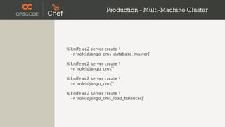Production - Multi-Machine Cluster




% knife ec2 server create 
  -r ‘role[django_cms_database_master]’

% knife ec2 server create 
  -r ‘role[django_cms]’

% knife ec2 server create 
  -r ‘role[django_cms]’

% knife ec2 server create 
  -r ‘role[django_cms_load_balancer]’
 