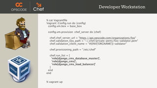 Developer Workstation

% cat Vagrantﬁle
Vagrant::Conﬁg.run do |conﬁg|
 conﬁg.vm.box = base_box

 conﬁg.vm.provision :chef_server do |chef|

  chef.chef_server_url = "https://api.opscode.com/organizations/foo"
  chef.validation_key_path = "~/.chef/private-pems/foo-validator.pem"
  chef.validation_client_name = "#{ENV['ORGNAME']}-validator"

  chef.provisioning_path = "/etc/chef"

  chef.run_list = [
    'role[django_cms_database_master]',
    'role[django_cms]',
    'role[django_cms_load_balancer]'
  ]
 end
end


% vagrant up
 