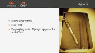 Agenda




•   How’s and Why’s
•   Chef 101
•   Deploying n-tier Django app stacks
    with Chef




                                         http://www.flickr.com/photos/koalazymonkey/3590953001/
 