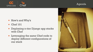 Agenda




•   How’s and Why’s
•   Chef 101
•   Deploying n-tier Django app stacks
    with Chef
•   Leveraging the same Chef code to
    deploy different configurations of
    our stack


                                         http://www.flickr.com/photos/koalazymonkey/3590953001/
 