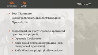 Who am I?


•   Seth Chisamore
    Senior Technical Consultant/Evangelist
    Opscode, Inc.


•   Project lead for many Opscode sponsored
    open source projects:
    •   Opscode Cookbooks
    •   Knife cloud provisioning plugins (ec2,
        rackspace & openstack)
    •   Knife Windows plugin (knife-windows)
 