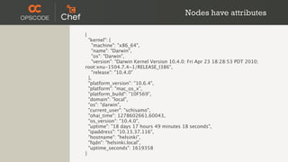Nodes have attributes

{
  "kernel": {
    "machine": "x86_64",
    "name": "Darwin",
    "os": "Darwin",
    "version": "Darwin Kernel Version 10.4.0: Fri Apr 23 18:28:53 PDT 2010;
root:xnu-1504.7.4~1/RELEASE_I386",
    "release": "10.4.0"
  },
  "platform_version": "10.6.4",
  "platform": "mac_os_x",
  "platform_build": "10F569",
  "domain": "local",
  "os": "darwin",
  "current_user": "schisamo",
  "ohai_time": 1278602661.60043,
  "os_version": "10.4.0",
  "uptime": "18 days 17 hours 49 minutes 18 seconds",
  "ipaddress": "10.13.37.116",
  "hostname": "helsinki",
  "fqdn": "helsinki.local",
  "uptime_seconds": 1619358
}
 