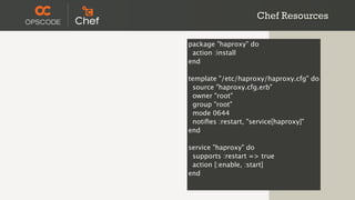 Chef Resources

package "haproxy" do
 action :install
end

template "/etc/haproxy/haproxy.cfg" do
 source "haproxy.cfg.erb"
 owner "root"
 group "root"
 mode 0644
 notiﬁes :restart, "service[haproxy]"
end

service "haproxy" do
 supports :restart => true
 action [:enable, :start]
end
 