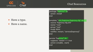 Chef Resources

                   package "haproxy" do
                    action :install
                   end

•   Have a type.   template "/etc/haproxy/haproxy.cfg" do

•
                    source "haproxy.cfg.erb"
    Have a name.    owner "root"
                    group "root"
                    mode 0644
                    notiﬁes :restart, "service[haproxy]"
                   end

                   service "haproxy" do
                    supports :restart => true
                    action [:enable, :start]
                   end
 