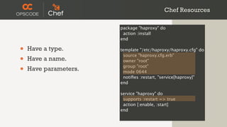 Chef Resources

                       package "haproxy" do
                        action :install
                       end

•   Have a type.       template "/etc/haproxy/haproxy.cfg" do

•
                        source "haproxy.cfg.erb"
    Have a name.        owner "root"

•   Have parameters.    group "root"
                        mode 0644
                        notiﬁes :restart, "service[haproxy]"
                       end

                       service "haproxy" do
                        supports :restart => true
                        action [:enable, :start]
                       end
 