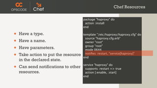 Chef Resources

                                      package "haproxy" do
                                       action :install
                                      end

•   Have a type.                      template "/etc/haproxy/haproxy.cfg" do

•
                                       source "haproxy.cfg.erb"
    Have a name.                       owner "root"

•   Have parameters.                   group "root"
                                       mode 0644

•   Take action to put the resource    notiﬁes :restart, "service[haproxy]"
                                      end
    in the declared state.
•   Can send notifications to other   service "haproxy" do
                                       supports :restart => true
    resources.                         action [:enable, :start]
                                      end
 