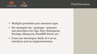Chef Providers




•   Multiple providers per resource type.
•   For example the `package` resource
    has providers for: Apt, Yum, Rubygems,
    Portage, Macports, FreeBSD Ports, etc.
•   If you are developer think of it as an
    interface and an implementation.
 