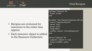 Chef Recipes

                                    package "haproxy" do
                                     action :install
                                    end

                                    template "/etc/haproxy/haproxy.cfg" do
                                     source "haproxy.cfg.erb"
•   Recipes are evaluated for        owner "root"
    resources in the order they      group "root"
                                     mode 0644
    appear.                          notiﬁes :restart, "service[haproxy]"

•   Each resource object is added   end

    to the Resource Collection.     service "haproxy" do
                                     supports :restart => true
                                     action [:enable, :start]
                                    end
 