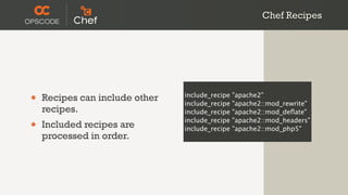 Chef Recipes




•   Recipes can include other   include_recipe
                                include_recipe
                                                 "apache2"
                                                 "apache2::mod_rewrite"
    recipes.                    include_recipe   "apache2::mod_deﬂate"

•   Included recipes are
                                include_recipe
                                include_recipe
                                                 "apache2::mod_headers"
                                                 "apache2::mod_php5"
    processed in order.
 