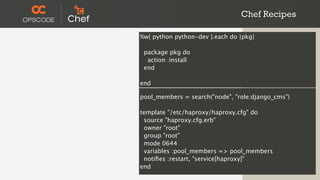 Chef Recipes

%w{ python python-dev }.each do |pkg|

 package pkg do
  action :install
 end

end

pool_members = search("node", "role:django_cms")

template "/etc/haproxy/haproxy.cfg" do
 source "haproxy.cfg.erb"
 owner "root"
 group "root"
 mode 0644
 variables :pool_members => pool_members
 notiﬁes :restart, "service[haproxy]"
end
 