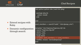 Chef Recipes

                            %w{ python python-dev }.each do |pkg|

                             package pkg do
                              action :install
                             end

                            end
•   Extend recipes with
                            pool_members = search("node", "role:django_cms")
    Ruby.
•   Dynamic configuration   template "/etc/haproxy/haproxy.cfg" do
                             source "haproxy.cfg.erb"
    through search.          owner "root"
                             group "root"
                             mode 0644
                             variables :pool_members => pool_members
                             notiﬁes :restart, "service[haproxy]"
                            end
 
