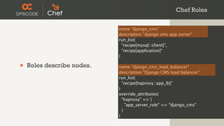 Chef Roles

                            name "django_cms"
                            description "django cms app server"
                            run_list(
                              "recipe[mysql::client]",
                              "recipe[application]"
                            )

•   Roles describe nodes.   name "django_cms_load_balancer"
                            description "Django CMS load balancer"
                            run_list(
                              "recipe[haproxy::app_lb]"
                            )
                            override_attributes(
                              "haproxy" => {
                                "app_server_role" => "django_cms"
                              }
                            )
 