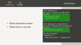 Chef Roles

                             name "django_cms"
                             description "django cms app server"
                             run_list(
                               "recipe[mysql::client]",
                               "recipe[application]"
                             )

•   Roles describe nodes.    name "django_cms_load_balancer"

•   Roles have a run list.
                             description "Django CMS load balancer"
                             run_list(
                               "recipe[haproxy::app_lb]"
                             )
                             override_attributes(
                               "haproxy" => {
                                 "app_server_role" => "django_cms"
                               }
                             )
 