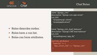 Chef Roles

                                 name "django_cms"
                                 description "django cms app server"
                                 run_list(
                                   "recipe[mysql::client]",
                                   "recipe[application]"
                                 )

•   Roles describe nodes.        name "django_cms_load_balancer"

•   Roles have a run list.
                                 description "Django CMS load balancer"
                                 run_list(

•   Roles can have attributes.   )
                                   "recipe[haproxy::app_lb]"

                                 override_attributes(
                                   "haproxy" => {
                                     "app_server_role" => "django_cms"
                                   }
                                 )
 