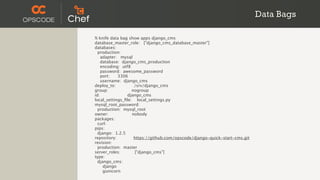 Data Bags

% knife data bag show apps django_cms
database_master_role: ["django_cms_database_master"]
databases:
  production:
    adapter: mysql
    database: django_cms_production
    encoding: utf8
    password: awesome_password
    port:   3306
    username: django_cms
deploy_to:          /srv/django_cms
group:             nogroup
id:              django_cms
local_settings_ﬁle: local_settings.py
mysql_root_password:
  production: mysql_root
owner:             nobody
packages:
  curl:
pips:
  django: 1.2.5
repository:         https://github.com/opscode/django-quick-start-cms.git
revision:
  production: master
server_roles:       ["django_cms"]
type:
  django_cms:
     django
     gunicorn
 