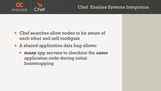 Chef Enables Systems Integration




•   Chef searches allow nodes to be aware of
    each other and self configure
•   A shared application data bag allows:
    •   many app servers to checkout the same
        application code during initial
        bootstrapping
 