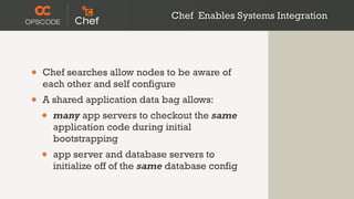 Chef Enables Systems Integration




•   Chef searches allow nodes to be aware of
    each other and self configure
•   A shared application data bag allows:
    •   many app servers to checkout the same
        application code during initial
        bootstrapping
    •   app server and database servers to
        initialize off of the same database config
 