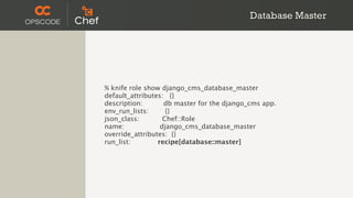 Database Master




% knife role show django_cms_database_master
default_attributes: {}
description:       db master for the django_cms app.
env_run_lists:      {}
json_class:        Chef::Role
name:             django_cms_database_master
override_attributes: {}
run_list:        recipe[database::master]
 
