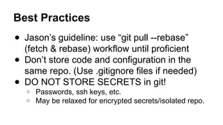 Best Practices
● Jason’s guideline: use “git pull --rebase”
(fetch & rebase) workflow until proficient
● Don’t store code and configuration in the
same repo. (Use .gitignore files if needed)
● DO NOT STORE SECRETS in git!
○ Passwords, ssh keys, etc.
○ May be relaxed for encrypted secrets/isolated repo.
 