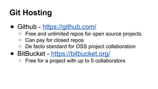 Git Hosting
● Github - https://github.com/
o Free and unlimited repos for open source projects
o Can pay for closed repos
o De facto standard for OSS project collaboration
● BitBucket - https://bitbucket.org/
o Free for a project with up to 5 collaborators
 