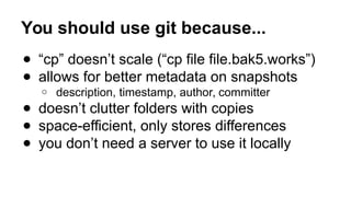 You should use git because...
● “cp” doesn’t scale (“cp file file.bak5.works”)
● allows for better metadata on snapshots
o description, timestamp, author, committer
● doesn’t clutter folders with copies
● space-efficient, only stores differences
● you don’t need a server to use it locally
 