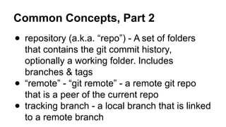 Common Concepts, Part 2
● repository (a.k.a. “repo”) - A set of folders
that contains the git commit history,
optionally a working folder. Includes
branches & tags
● “remote” - “git remote” - a remote git repo
that is a peer of the current repo
● tracking branch - a local branch that is linked
to a remote branch
 